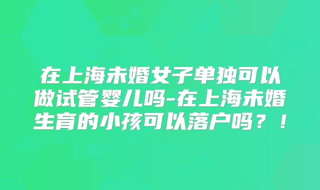 在上海未婚女子单独可以做试管婴儿吗-在上海未婚生育的小孩可以落户吗？！