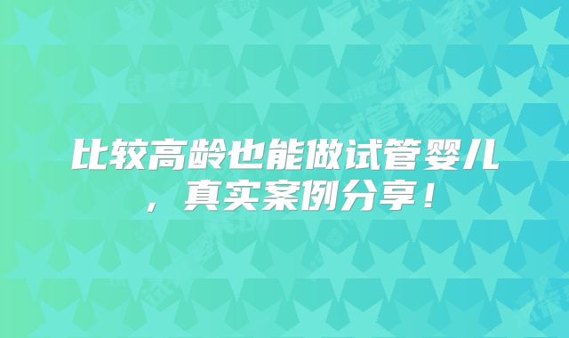 比较高龄也能做试管婴儿，真实案例分享！