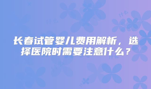 长春试管婴儿费用解析,选择医院时需要注意什么?