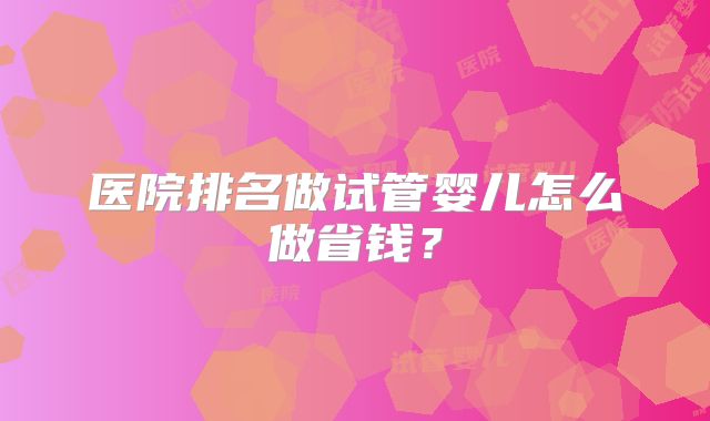 医院排名做试管婴儿怎么做省钱？