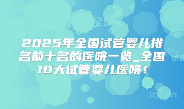 2025年全国试管婴儿排名前十名的医院一览_全国10大试管婴儿医院!
