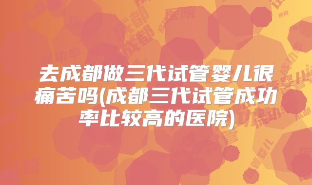 去成都做三代试管婴儿很痛苦吗(成都三代试管成功率比较高的医院)