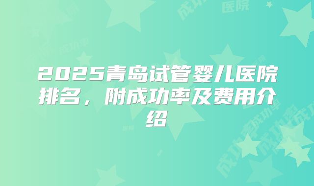 2025青岛试管婴儿医院排名，附成功率及费用介绍