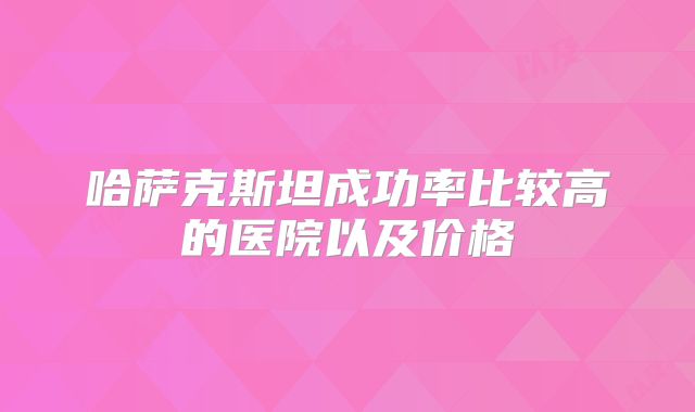哈萨克斯坦成功率比较高的医院以及价格