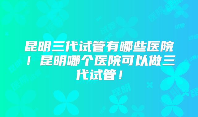 昆明三代试管有哪些医院！昆明哪个医院可以做三代试管！