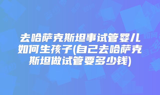 去哈萨克斯坦事试管婴儿如何生孩子(自己去哈萨克斯坦做试管要多少钱)