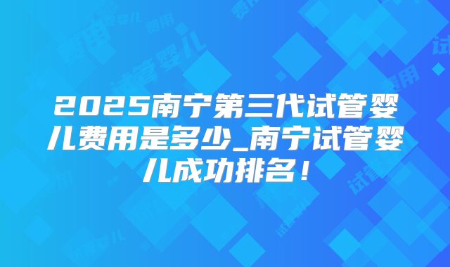2025南宁第三代试管婴儿费用是多少_南宁试管婴儿成功排名！