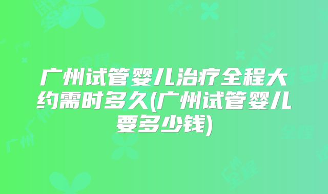 广州试管婴儿治疗全程大约需时多久(广州试管婴儿要多少钱)