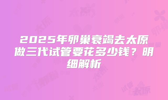2025年卵巢衰竭去太原做三代试管要花多少钱？明细解析