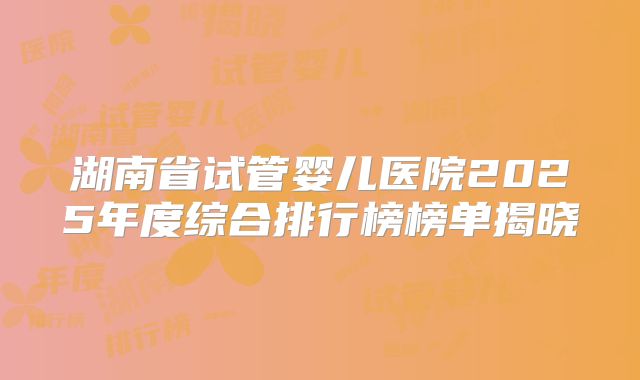 湖南省试管婴儿医院2025年度综合排行榜榜单揭晓