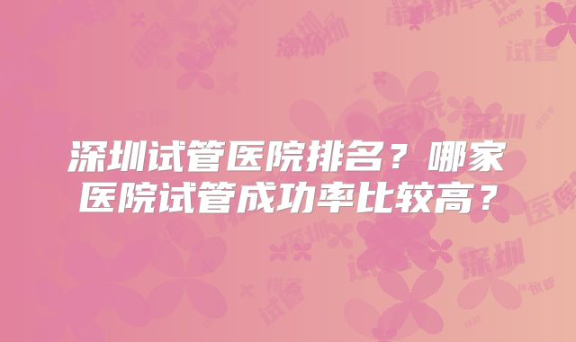 深圳试管医院排名？哪家医院试管成功率比较高？