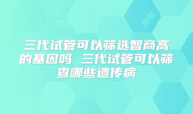 三代试管可以筛选智商高的基因吗 三代试管可以筛查哪些遗传病