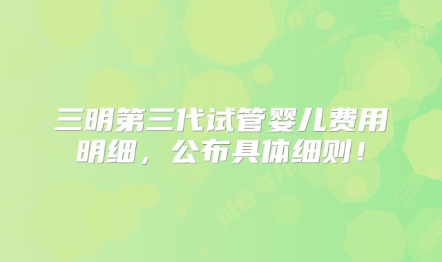 三明第三代试管婴儿费用明细，公布具体细则！