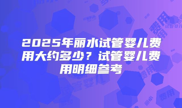 2025年丽水试管婴儿费用大约多少？试管婴儿费用明细参考