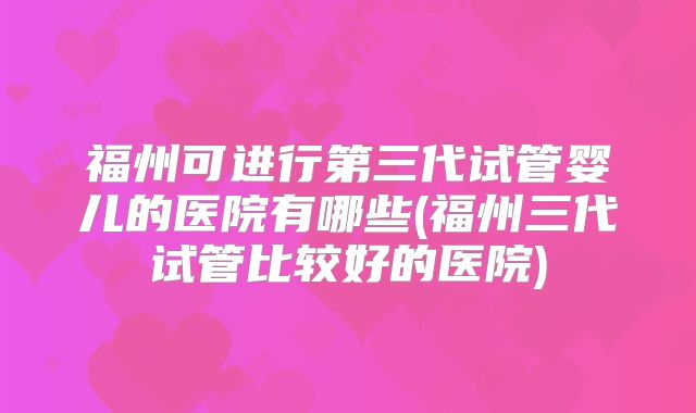 福州可进行第三代试管婴儿的医院有哪些(福州三代试管比较好的医院)