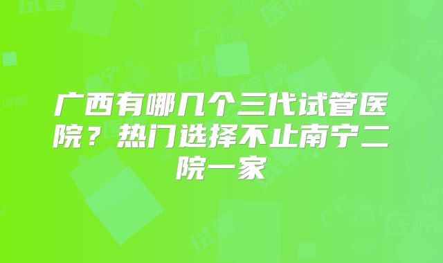 广西有哪几个三代试管医院？热门选择不止南宁二院一家