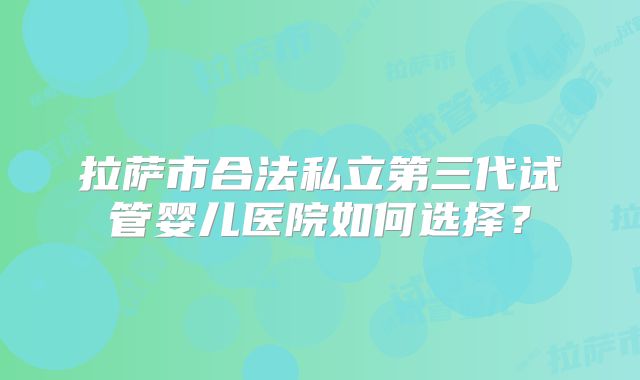 拉萨市合法私立第三代试管婴儿医院如何选择?