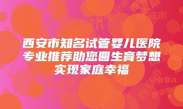 西安市知名试管婴儿医院专业推荐助您圆生育梦想实现家庭幸福