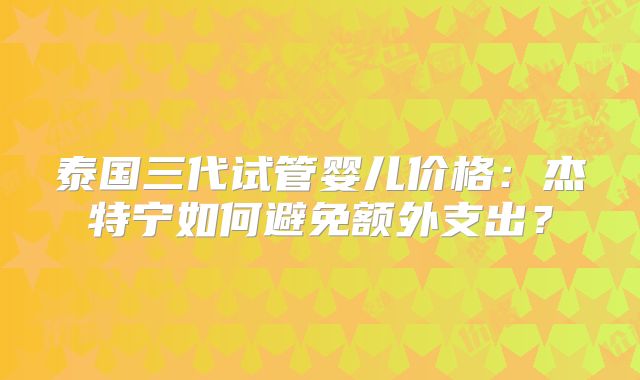 泰国三代试管婴儿价格：杰特宁如何避免额外支出？