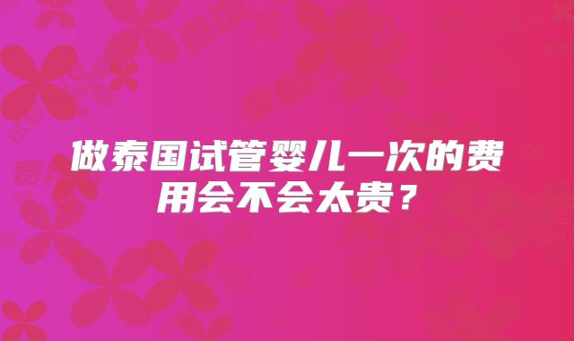 做泰国试管婴儿一次的费用会不会太贵？