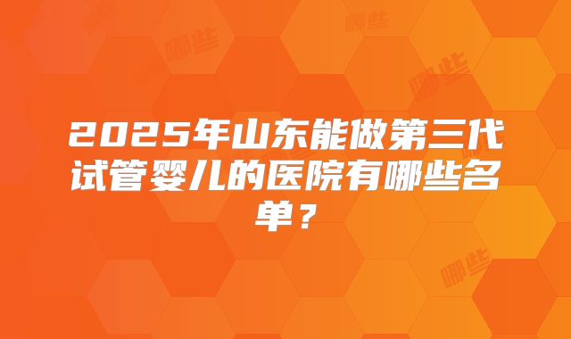 2025年山东能做第三代试管婴儿的医院有哪些名单？