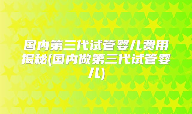 国内第三代试管婴儿费用揭秘(国内做第三代试管婴儿)