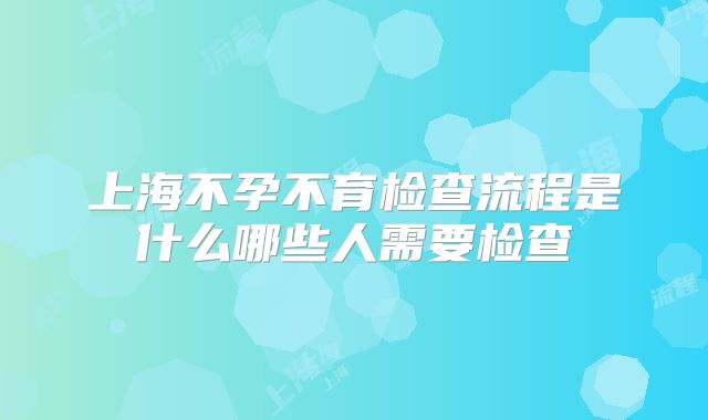 上海不孕不育检查流程是什么哪些人需要检查