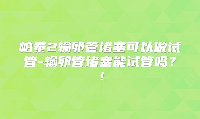 帕泰2输卵管堵塞可以做试管-输卵管堵塞能试管吗?!