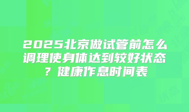 2025北京做试管前怎么调理使身体达到较好状态?健康作息时间表