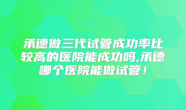 承德做三代试管成功率比较高的医院能成功吗,承德哪个医院能做试管！