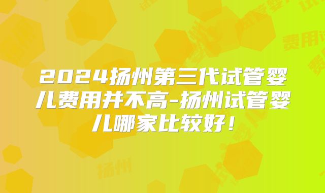 2024扬州第三代试管婴儿费用并不高-扬州试管婴儿哪家比较好!