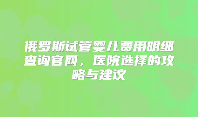 俄罗斯试管婴儿费用明细查询官网，医院选择的攻略与建议