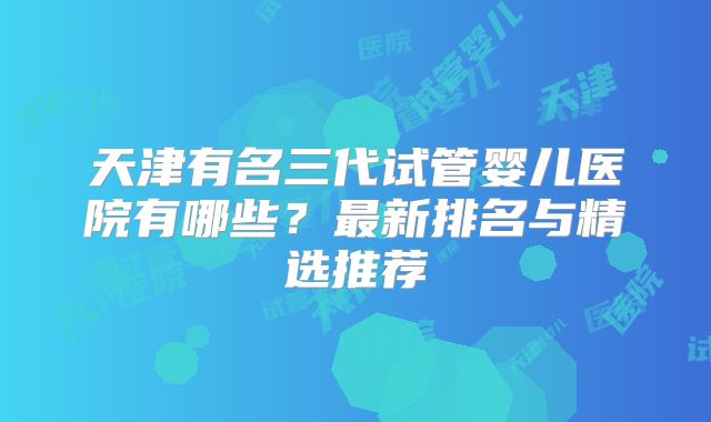 天津有名三代试管婴儿医院有哪些？最新排名与精选推荐