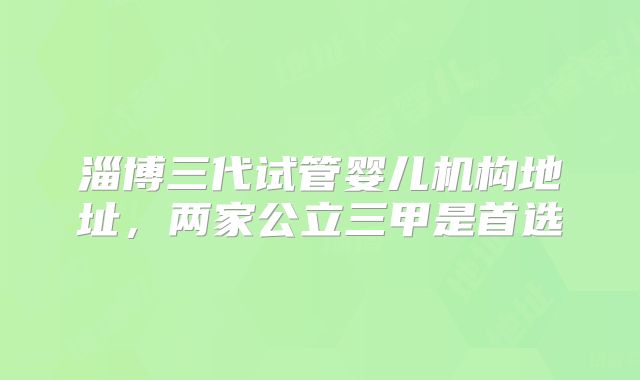 淄博三代试管婴儿机构地址，两家公立三甲是首选