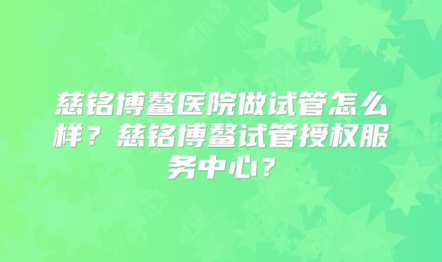 慈铭博鳌医院做试管怎么样？慈铭博鳌试管授权服务中心？