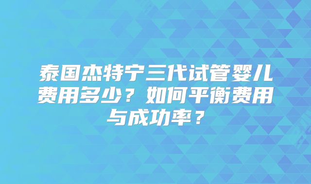泰国杰特宁三代试管婴儿费用多少?如何平衡费用与成功率?