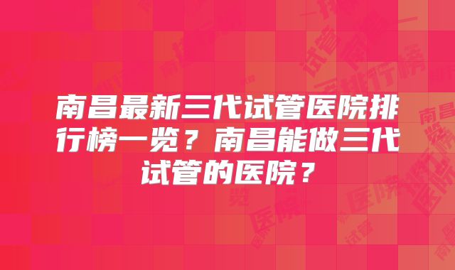 南昌最新三代试管医院排行榜一览?南昌能做三代试管的医院?