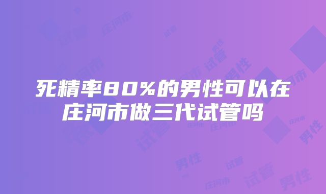 死精率80%的男性可以在庄河市做三代试管吗