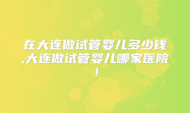 在大连做试管婴儿多少钱,大连做试管婴儿哪家医院！