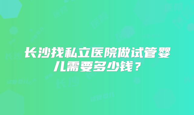 长沙找私立医院做试管婴儿需要多少钱？