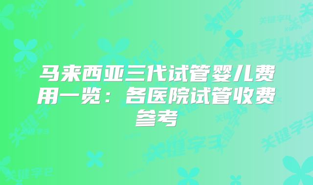 马来西亚三代试管婴儿费用一览：各医院试管收费参考