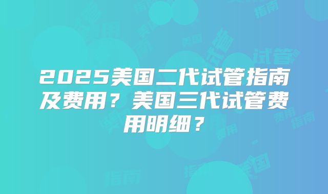 2025美国二代试管指南及费用？美国三代试管费用明细？