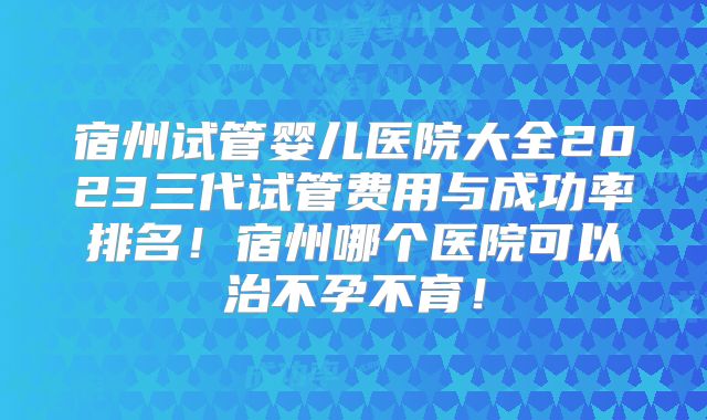 宿州试管婴儿医院大全2023三代试管费用与成功率排名！宿州哪个医院可以治不孕不育！