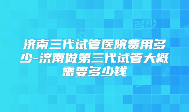 济南三代试管医院费用多少-济南做第三代试管大概需要多少钱