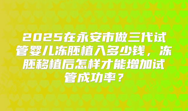 2025在永安市做三代试管婴儿冻胚植入多少钱,冻胚移植后怎样才能增加试管成功率?