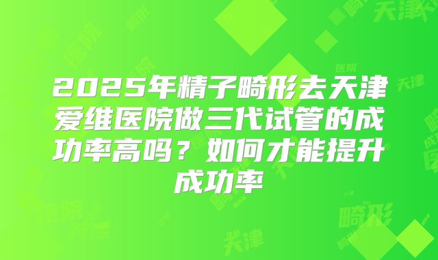 2025年精子畸形去天津爱维医院做三代试管的成功率高吗？如何才能提升成功率