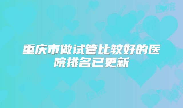 重庆市做试管比较好的医院排名已更新