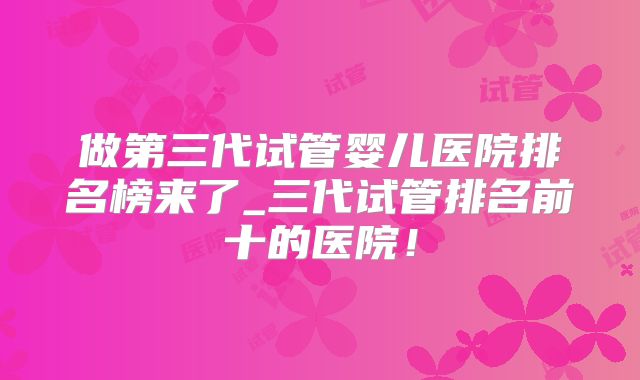做第三代试管婴儿医院排名榜来了_三代试管排名前十的医院！
