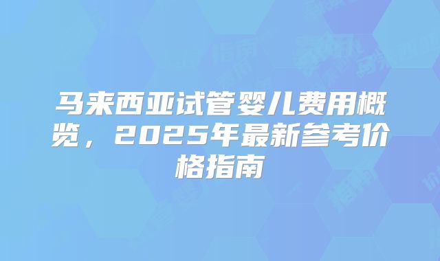 马来西亚试管婴儿费用概览，2025年最新参考价格指南