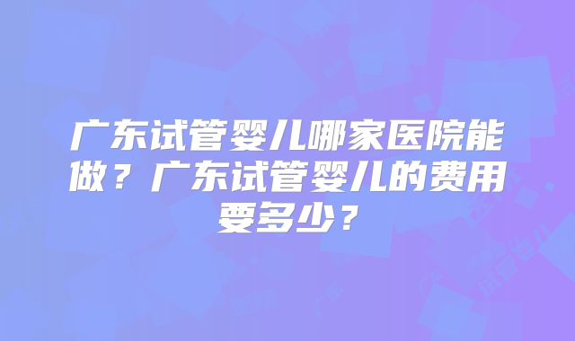广东试管婴儿哪家医院能做?广东试管婴儿的费用要多少?